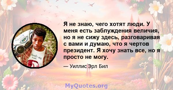 Я не знаю, чего хотят люди. У меня есть заблуждения величия, но я не сижу здесь, разговаривая с вами и думаю, что я чертов президент. Я хочу знать все, но я просто не могу.