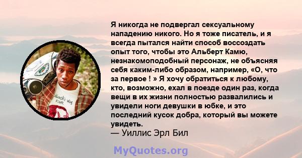 Я никогда не подвергал сексуальному нападению никого. Но я тоже писатель, и я всегда пытался найти способ воссоздать опыт того, чтобы это Альберт Камю, незнакомоподобный персонаж, не объясняя себя каким-либо образом,