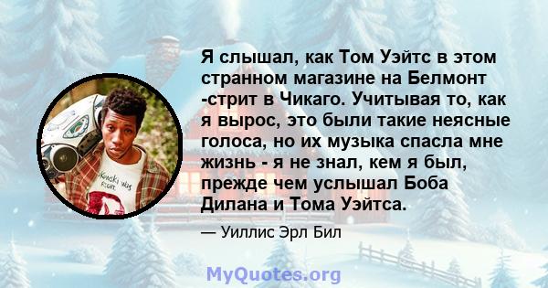 Я слышал, как Том Уэйтс в этом странном магазине на Белмонт -стрит в Чикаго. Учитывая то, как я вырос, это были такие неясные голоса, но их музыка спасла мне жизнь - я не знал, кем я был, прежде чем услышал Боба Дилана