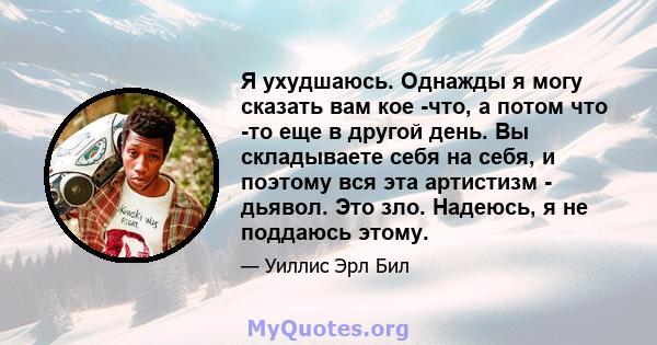 Я ухудшаюсь. Однажды я могу сказать вам кое -что, а потом что -то еще в другой день. Вы складываете себя на себя, и поэтому вся эта артистизм - дьявол. Это зло. Надеюсь, я не поддаюсь этому.