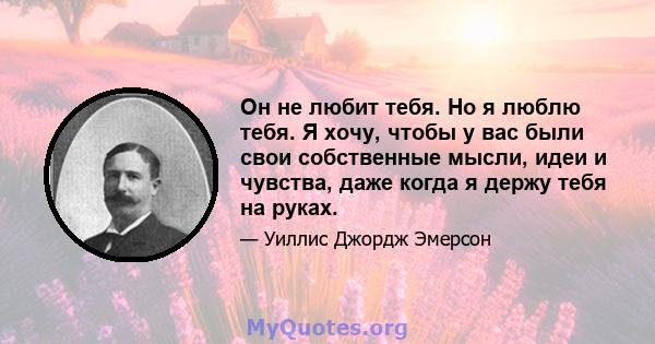 Он не любит тебя. Но я люблю тебя. Я хочу, чтобы у вас были свои собственные мысли, идеи и чувства, даже когда я держу тебя на руках.