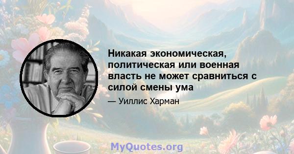 Никакая экономическая, политическая или военная власть не может сравниться с силой смены ума