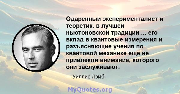 Одаренный эксперименталист и теоретик, в лучшей ньютоновской традиции ... его вклад в квантовые измерения и разъясняющие учения по квантовой механике еще не привлекли внимание, которого они заслуживают.