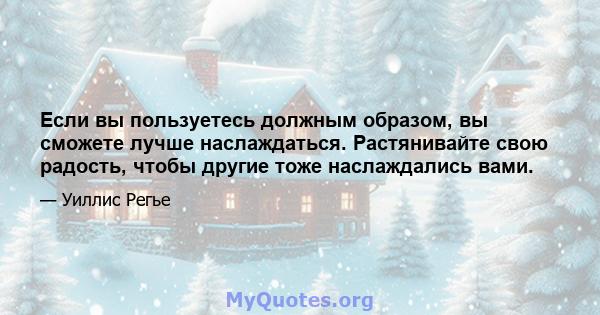 Если вы пользуетесь должным образом, вы сможете лучше наслаждаться. Растянивайте свою радость, чтобы другие тоже наслаждались вами.