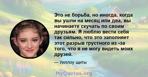 Это не борьба, но иногда, когда вы ушли на месяц или два, вы начинаете скучать по своим друзьям. Я люблю вести себя так сильно, что это заполняет этот разрыв грустного из -за того, что я не могу видеть моих друзей.