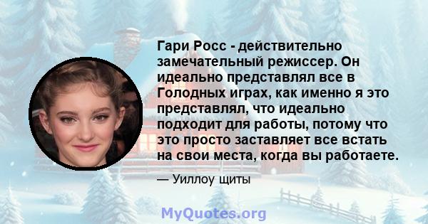 Гари Росс - действительно замечательный режиссер. Он идеально представлял все в Голодных играх, как именно я это представлял, что идеально подходит для работы, потому что это просто заставляет все встать на свои места,