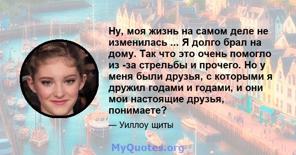 Ну, моя жизнь на самом деле не изменилась ... Я долго брал на дому. Так что это очень помогло из -за стрельбы и прочего. Но у меня были друзья, с которыми я дружил годами и годами, и они мои настоящие друзья, понимаете?