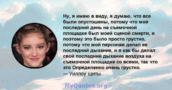 Ну, я имею в виду, я думаю, что все были опустошены, потому что мой последний день на съемочной площадке был моей сценой смерти, и поэтому это было просто грустно, потому что мой персонаж делал ее последний дыхание, и я 