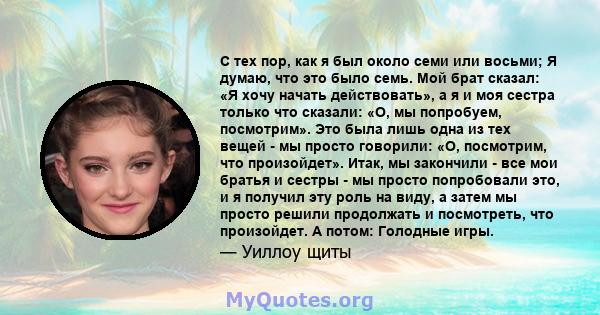 С тех пор, как я был около семи или восьми; Я думаю, что это было семь. Мой брат сказал: «Я хочу начать действовать», а я и моя сестра только что сказали: «О, мы попробуем, посмотрим». Это была лишь одна из тех вещей -