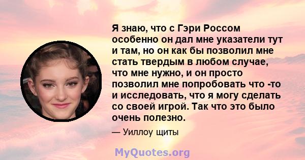 Я знаю, что с Гэри Россом особенно он дал мне указатели тут и там, но он как бы позволил мне стать твердым в любом случае, что мне нужно, и он просто позволил мне попробовать что -то и исследовать, что я могу сделать со 