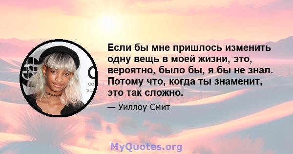 Если бы мне пришлось изменить одну вещь в моей жизни, это, вероятно, было бы, я бы не знал. Потому что, когда ты знаменит, это так сложно.