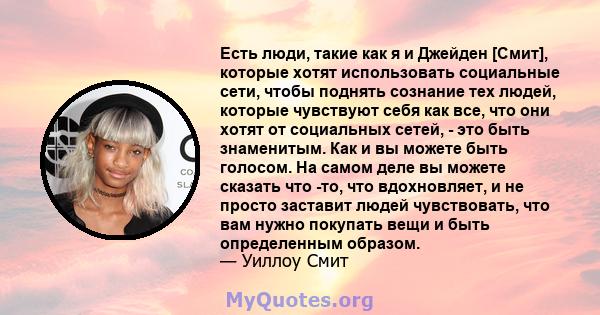 Есть люди, такие как я и Джейден [Смит], которые хотят использовать социальные сети, чтобы поднять сознание тех людей, которые чувствуют себя как все, что они хотят от социальных сетей, - это быть знаменитым. Как и вы