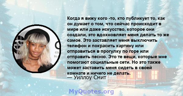 Когда я вижу кого -то, кто публикует то, как он думает о том, что сейчас происходит в мире или даже искусство, которое они создали, это вдохновляет меня делать то же самое. Это заставляет меня выключить телефон и