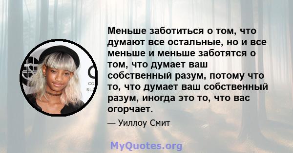 Меньше заботиться о том, что думают все остальные, но и все меньше и меньше заботятся о том, что думает ваш собственный разум, потому что то, что думает ваш собственный разум, иногда это то, что вас огорчает.