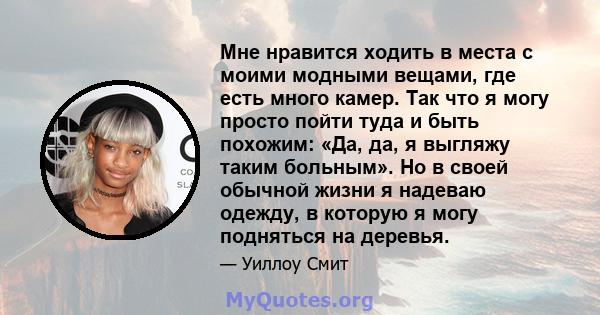 Мне нравится ходить в места с моими модными вещами, где есть много камер. Так что я могу просто пойти туда и быть похожим: «Да, да, я выгляжу таким больным». Но в своей обычной жизни я надеваю одежду, в которую я могу