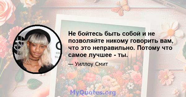 Не бойтесь быть собой и не позволяйте никому говорить вам, что это неправильно. Потому что самое лучшее - ты.