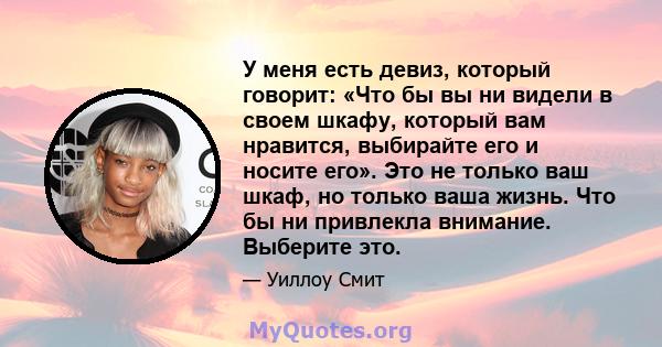 У меня есть девиз, который говорит: «Что бы вы ни видели в своем шкафу, который вам нравится, выбирайте его и носите его». Это не только ваш шкаф, но только ваша жизнь. Что бы ни привлекла внимание. Выберите это.