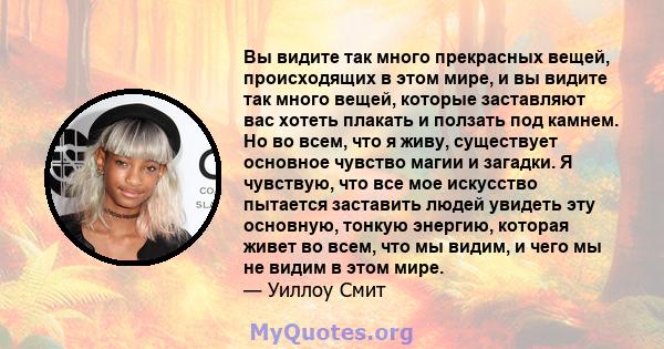 Вы видите так много прекрасных вещей, происходящих в этом мире, и вы видите так много вещей, которые заставляют вас хотеть плакать и ползать под камнем. Но во всем, что я живу, существует основное чувство магии и