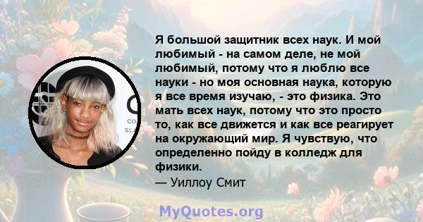 Я большой защитник всех наук. И мой любимый - на самом деле, не мой любимый, потому что я люблю все науки - но моя основная наука, которую я все время изучаю, - это физика. Это мать всех наук, потому что это просто то,