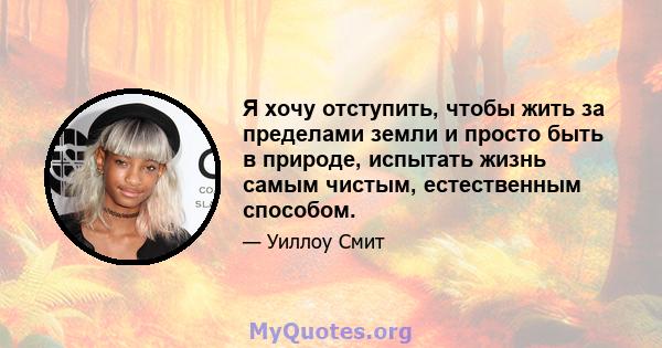 Я хочу отступить, чтобы жить за пределами земли и просто быть в природе, испытать жизнь самым чистым, естественным способом.