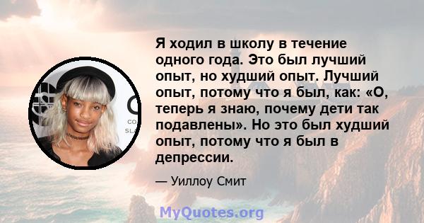 Я ходил в школу в течение одного года. Это был лучший опыт, но худший опыт. Лучший опыт, потому что я был, как: «О, теперь я знаю, почему дети так подавлены». Но это был худший опыт, потому что я был в депрессии.