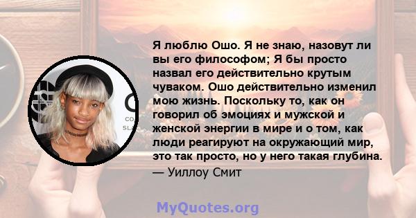 Я люблю Ошо. Я не знаю, назовут ли вы его философом; Я бы просто назвал его действительно крутым чуваком. Ошо действительно изменил мою жизнь. Поскольку то, как он говорил об эмоциях и мужской и женской энергии в мире и 