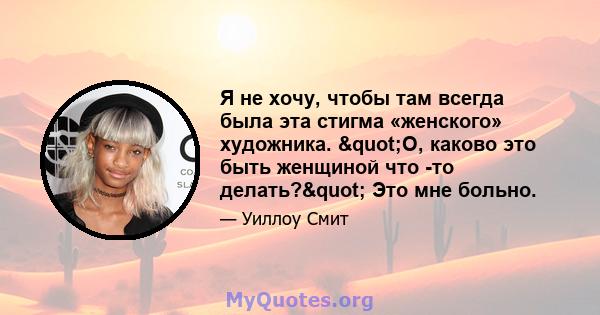 Я не хочу, чтобы там всегда была эта стигма «женского» художника. "О, каково это быть женщиной что -то делать?" Это мне больно.