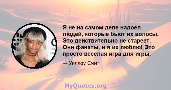 Я не на самом деле надоел людей, которые бьют их волосы. Это действительно не стареет. Они фанаты, и я их люблю! Это просто веселая игра для игры.