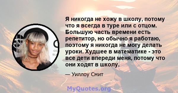 Я никогда не хожу в школу, потому что я всегда в туре или с отцом. Большую часть времени есть репетитор, но обычно я работаю, поэтому я никогда не могу делать уроки. Худшее в математике - это все дети впереди меня,