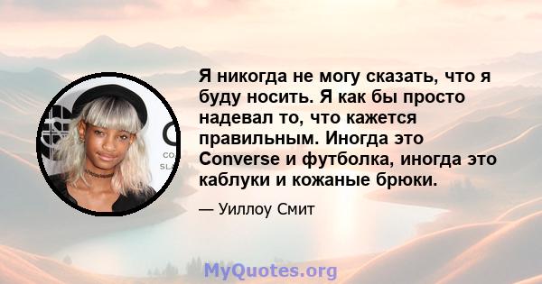 Я никогда не могу сказать, что я буду носить. Я как бы просто надевал то, что кажется правильным. Иногда это Converse и футболка, иногда это каблуки и кожаные брюки.