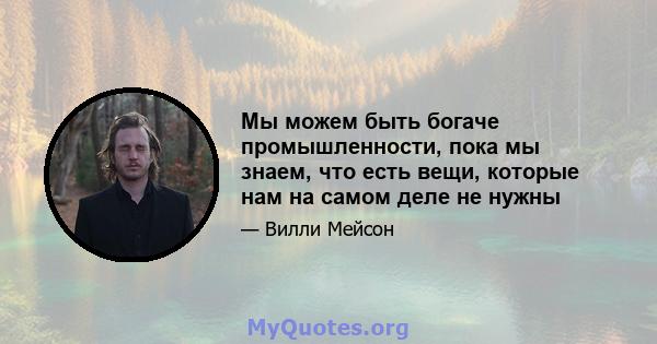 Мы можем быть богаче промышленности, пока мы знаем, что есть вещи, которые нам на самом деле не нужны