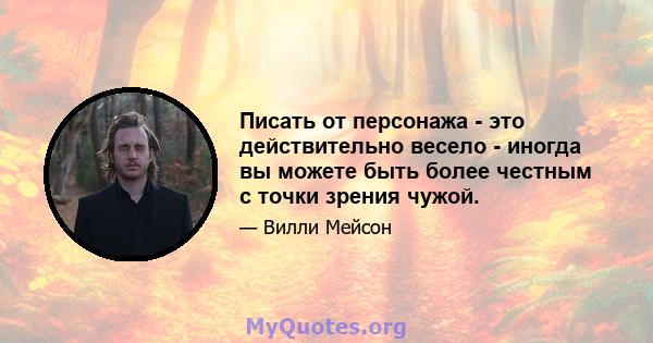 Писать от персонажа - это действительно весело - иногда вы можете быть более честным с точки зрения чужой.