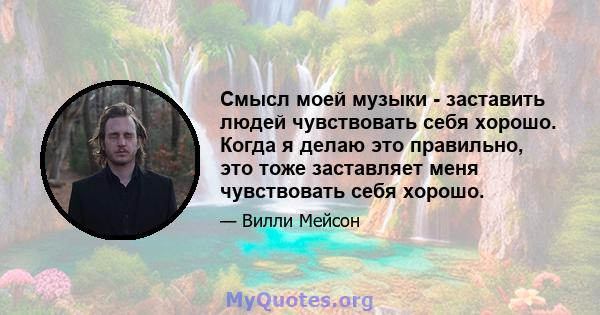 Смысл моей музыки - заставить людей чувствовать себя хорошо. Когда я делаю это правильно, это тоже заставляет меня чувствовать себя хорошо.