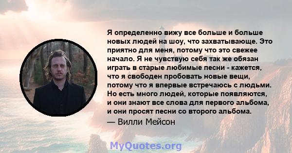 Я определенно вижу все больше и больше новых людей на шоу, что захватывающе. Это приятно для меня, потому что это свежее начало. Я не чувствую себя так же обязан играть в старые любимые песни - кажется, что я свободен