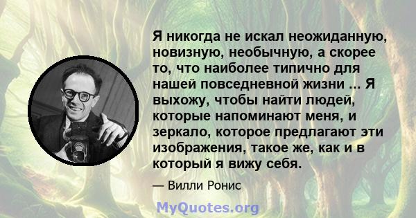 Я никогда не искал неожиданную, новизную, необычную, а скорее то, что наиболее типично для нашей повседневной жизни ... Я выхожу, чтобы найти людей, которые напоминают меня, и зеркало, которое предлагают эти