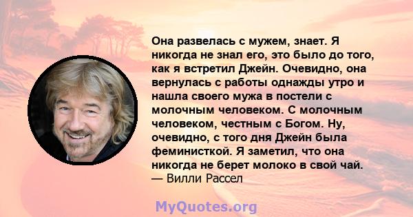 Она развелась с мужем, знает. Я никогда не знал его, это было до того, как я встретил Джейн. Очевидно, она вернулась с работы однажды утро и нашла своего мужа в постели с молочным человеком. С молочным человеком,