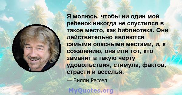 Я молюсь, чтобы ни один мой ребенок никогда не спустился в такое место, как библиотека. Они действительно являются самыми опасными местами, и, к сожалению, она или тот, кто заманит в такую ​​черту удовольствия, стимула, 