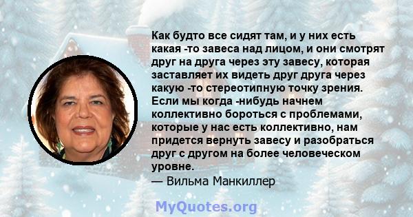 Как будто все сидят там, и у них есть какая -то завеса над лицом, и они смотрят друг на друга через эту завесу, которая заставляет их видеть друг друга через какую -то стереотипную точку зрения. Если мы когда -нибудь