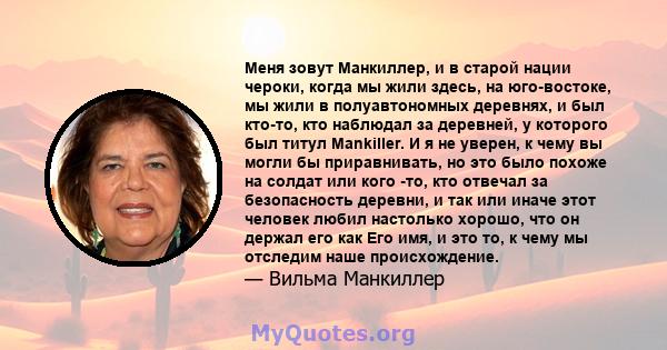 Меня зовут Манкиллер, и в старой нации чероки, когда мы жили здесь, на юго-востоке, мы жили в полуавтономных деревнях, и был кто-то, кто наблюдал за деревней, у которого был титул Mankiller. И я не уверен, к чему вы