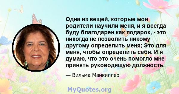 Одна из вещей, которые мои родители научили меня, и я всегда буду благодарен как подарок, - это никогда не позволить никому другому определить меня; Это для меня, чтобы определить себя. И я думаю, что это очень помогло