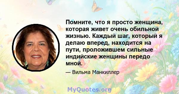 Помните, что я просто женщина, которая живет очень обильной жизнью. Каждый шаг, который я делаю вперед, находится на пути, проложившем сильные индийские женщины передо мной.