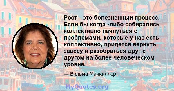 Рост - это болезненный процесс. Если бы когда -либо собирались коллективно начнуться с проблемами, которые у нас есть коллективно, придется вернуть завесу и разобраться друг с другом на более человеческом уровне.