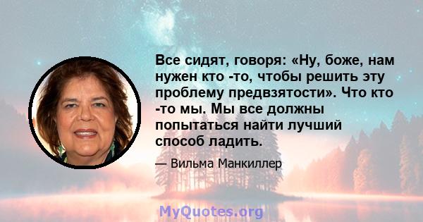 Все сидят, говоря: «Ну, боже, нам нужен кто -то, чтобы решить эту проблему предвзятости». Что кто -то мы. Мы все должны попытаться найти лучший способ ладить.