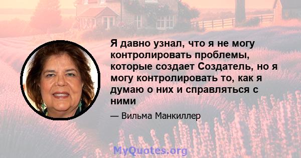 Я давно узнал, что я не могу контролировать проблемы, которые создает Создатель, но я могу контролировать то, как я думаю о них и справляться с ними