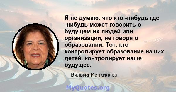 Я не думаю, что кто -нибудь где -нибудь может говорить о будущем их людей или организации, не говоря о образовании. Тот, кто контролирует образование наших детей, контролирует наше будущее.