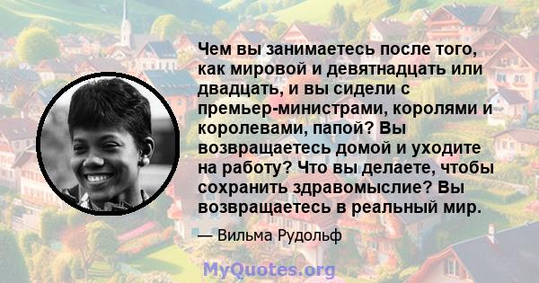 Чем вы занимаетесь после того, как мировой и девятнадцать или двадцать, и вы сидели с премьер-министрами, королями и королевами, папой? Вы возвращаетесь домой и уходите на работу? Что вы делаете, чтобы сохранить