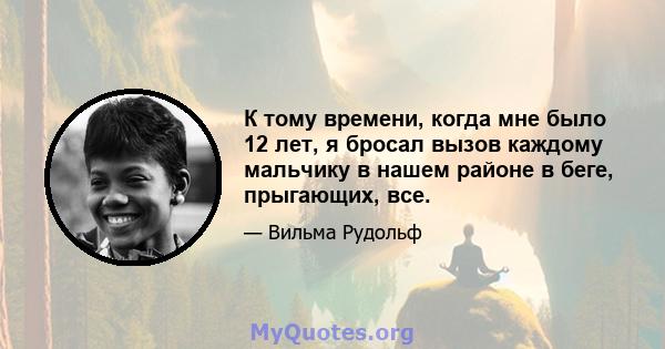 К тому времени, когда мне было 12 лет, я бросал вызов каждому мальчику в нашем районе в беге, прыгающих, все.