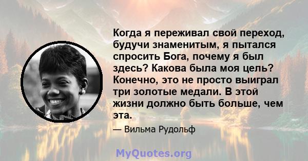 Когда я переживал свой переход, будучи знаменитым, я пытался спросить Бога, почему я был здесь? Какова была моя цель? Конечно, это не просто выиграл три золотые медали. В этой жизни должно быть больше, чем эта.