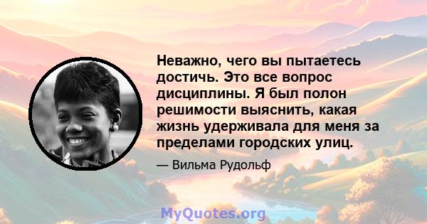 Неважно, чего вы пытаетесь достичь. Это все вопрос дисциплины. Я был полон решимости выяснить, какая жизнь удерживала для меня за пределами городских улиц.