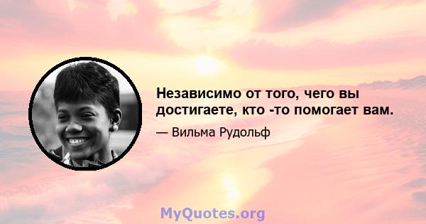 Независимо от того, чего вы достигаете, кто -то помогает вам.